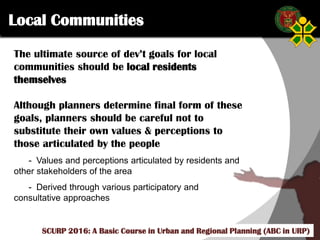 Click to edit Master title style
SCURP 2015: A Basic Course in Urban and Regional Planning (ABC in URP)
The ultimate source of dev’t goals for local
communities should be local residents
themselves
Although planners determine final form of these
goals, planners should be careful not to
substitute their own values & perceptions to
those articulated by the people
- Values and perceptions articulated by residents and
other stakeholders of the area
- Derived through various participatory and
consultative approaches
Local Communities
SCURP 2016: A Basic Course in Urban and Regional Planning (ABC in URP)
 