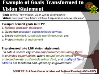 Click to edit Master title style
SCURP 2015: A Basic Course in Urban and Regional Planning (ABC in URP)
Example of Goals Transformed to
Vision Statement
Goal: defines “how mission, vision will be accomplished”
Vision: statement “how future will look if organization achieves its aims”
SCURP 2016: A Basic Course in Urban and Regional Planning (ABC in URP)
Example: General goals in RFPP:
a. Rational population distribution
b. Guarantee population access to basic services
c. Ensure optimized, sustainable use of resources, and
d. Protect integrity of environment
Transformed into LGU vision statement:
“a safe & secure city where empowered communities thrive
in unlimited opportunities; where natural environment is
protected amidst sustainable urban dev’t, and quality of life of
citizens are facilitated and upheld by its government.”
 