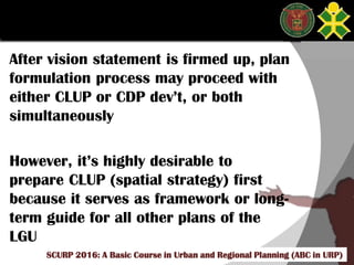 Click to edit Master title style
SCURP 2015: A Basic Course in Urban and Regional Planning (ABC in URP)
After vision statement is firmed up, plan
formulation process may proceed with
either CLUP or CDP dev’t, or both
simultaneously
However, it’s highly desirable to
prepare CLUP (spatial strategy) first
because it serves as framework or long-
term guide for all other plans of the
LGU
SCURP 2016: A Basic Course in Urban and Regional Planning (ABC in URP)
 