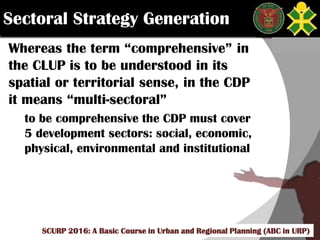 Click to edit Master title style
SCURP 2015: A Basic Course in Urban and Regional Planning (ABC in URP)
Whereas the term “comprehensive” in
the CLUP is to be understood in its
spatial or territorial sense, in the CDP
it means “multi-sectoral”
to be comprehensive the CDP must cover
5 development sectors: social, economic,
physical, environmental and institutional
Sectoral Strategy Generation
SCURP 2016: A Basic Course in Urban and Regional Planning (ABC in URP)
 