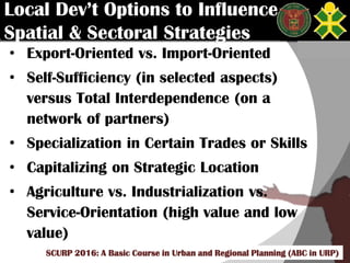 Click to edit Master title style
SCURP 2015: A Basic Course in Urban and Regional Planning (ABC in URP)
Local Dev’t Options to Influence
Spatial & Sectoral Strategies
• Export-Oriented vs. Import-Oriented
• Self-Sufficiency (in selected aspects)
versus Total Interdependence (on a
network of partners)
• Specialization in Certain Trades or Skills
• Capitalizing on Strategic Location
• Agriculture vs. Industrialization vs.
Service-Orientation (high value and low
value)
SCURP 2016: A Basic Course in Urban and Regional Planning (ABC in URP)
 