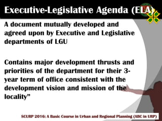Click to edit Master title style
SCURP 2015: A Basic Course in Urban and Regional Planning (ABC in URP)
Executive-Legislative Agenda (ELA)
A document mutually developed and
agreed upon by Executive and Legislative
departments of LGU
Contains major development thrusts and
priorities of the department for their 3-
year term of office consistent with the
development vision and mission of the
locality”
SCURP 2016: A Basic Course in Urban and Regional Planning (ABC in URP)
 