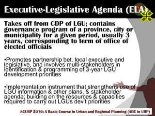 Click to edit Master title style
SCURP 2015: A Basic Course in Urban and Regional Planning (ABC in URP)
Takes off from CDP of LGU; contains
governance program of a province, city or
municipality for a given period, usually 3
years, corresponding to term of office of
elected officials
•Promotes partnership bet. local executive and
legislative, and involves multi-stakeholders in
identification & programming of 3-year LGU
development priorities
•Implementation instrument that strengthens use of
LGU information & other plans, & stakeholder
agenda; building on the resources & capacities
required to carry out LGUs dev’t priorities
Executive-Legislative Agenda (ELA)
SCURP 2016: A Basic Course in Urban and Regional Planning (ABC in URP)
 