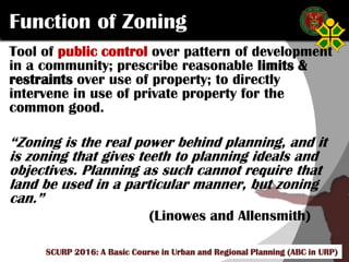Click to edit Master title style
SCURP 2015: A Basic Course in Urban and Regional Planning (ABC in URP)
Function of Zoning
Tool of public control over pattern of development
in a community; prescribe reasonable limits &
restraints over use of property; to directly
intervene in use of private property for the
common good.
“Zoning is the real power behind planning, and it
is zoning that gives teeth to planning ideals and
objectives. Planning as such cannot require that
land be used in a particular manner, but zoning
can.”
(Linowes and Allensmith)
SCURP 2016: A Basic Course in Urban and Regional Planning (ABC in URP)
 