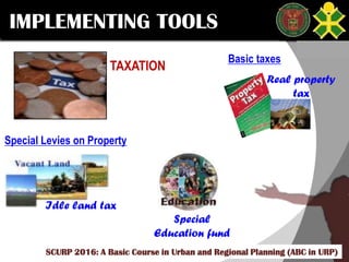 Click to edit Master title style
SCURP 2015: A Basic Course in Urban and Regional Planning (ABC in URP)
IMPLEMENTING TOOLS
TAXATION
Basic taxes
Real property
tax
Special Levies on Property
Idle land tax
Special
Education fund
SCURP 2016: A Basic Course in Urban and Regional Planning (ABC in URP)
 