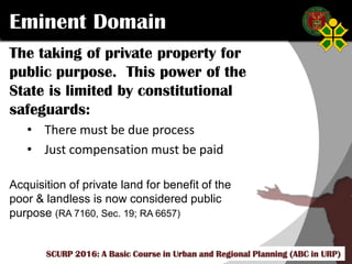Click to edit Master title style
SCURP 2015: A Basic Course in Urban and Regional Planning (ABC in URP)
Eminent Domain
The taking of private property for
public purpose. This power of the
State is limited by constitutional
safeguards:
• There must be due process
• Just compensation must be paid
Acquisition of private land for benefit of the
poor & landless is now considered public
purpose (RA 7160, Sec. 19; RA 6657)
SCURP 2016: A Basic Course in Urban and Regional Planning (ABC in URP)
 