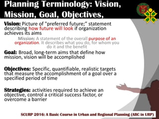 Click to edit Master title style
SCURP 2015: A Basic Course in Urban and Regional Planning (ABC in URP)
Planning Terminology: Vision,
Mission, Goal, Objectives,
StrategiesVision: Picture of "preferred future;” statement
describing how future will look if organization
achieves its aims
Mission: A statement of the overall purpose of an
organization. It describes what you do, for whom you
do it and the benefit
Goal: Broad, long-term aims that define how
mission, vision will be accomplished
Objectives: Specific, quantifiable, realistic targets
that measure the accomplishment of a goal over a
specified period of time
Strategies: activities required to achieve an
objective, control a critical success factor, or
overcome a barrier
SCURP 2016: A Basic Course in Urban and Regional Planning (ABC in URP)
 
