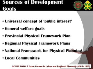 Click to edit Master title style
SCURP 2015: A Basic Course in Urban and Regional Planning (ABC in URP)
Sources of Development
Goals
• Universal concept of ‘public interest’
• General welfare goals
• Provincial Physical Framework Plan
• Regional Physical Framework Plans
• National Framework for Physical Planning
• Local Communities
SCURP 2016: A Basic Course in Urban and Regional Planning (ABC in URP)
 