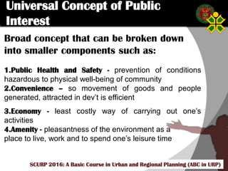 Click to edit Master title style
SCURP 2015: A Basic Course in Urban and Regional Planning (ABC in URP)
Broad concept that can be broken down
into smaller components such as:
1.Public Health and Safety - prevention of conditions
hazardous to physical well-being of community
2.Convenience – so movement of goods and people
generated, attracted in dev’t is efficient
3.Economy - least costly way of carrying out one’s
activities
4.Amenity - pleasantness of the environment as a
place to live, work and to spend one’s leisure time
Universal Concept of Public
Interest
SCURP 2016: A Basic Course in Urban and Regional Planning (ABC in URP)
 