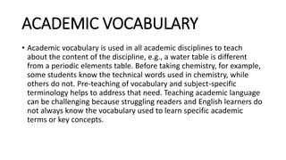 ACADEMIC VOCABULARY
• Academic vocabulary is used in all academic disciplines to teach
about the content of the discipline, e.g., a water table is different
from a periodic elements table. Before taking chemistry, for example,
some students know the technical words used in chemistry, while
others do not. Pre-teaching of vocabulary and subject-specific
terminology helps to address that need. Teaching academic language
can be challenging because struggling readers and English learners do
not always know the vocabulary used to learn specific academic
terms or key concepts.
 