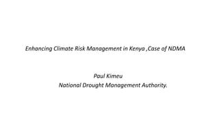 Enhancing Climate Risk Management in Kenya ,Case of NDMA
Paul Kimeu
National Drought Management Authority.
 