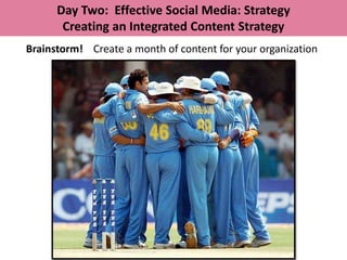 Day Two: Effective Social Media: Strategy
       Creating an Integrated Content Strategy
Brainstorm! Create a month of content for your organization
 