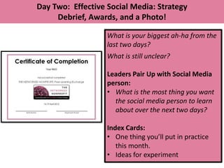 Day Two: Effective Social Media: Strategy
     Debrief, Awards, and a Photo!

                   What is your biggest ah-ha from the
                   last two days?
                   What is still unclear?

                   Leaders Pair Up with Social Media
                   person:
                   • What is the most thing you want
                     the social media person to learn
                     about over the next two days?

                   Index Cards:
                   • One thing you’ll put in practice
                      this month.
                   • Ideas for experiment
 