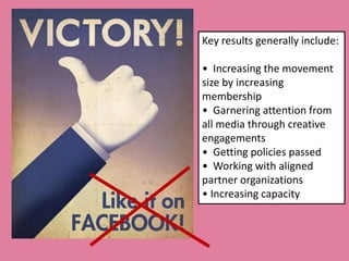 Key results generally include:

• Increasing the movement
size by increasing
membership
• Garnering attention from
all media through creative
engagements
• Getting policies passed
• Working with aligned
partner organizations
• Increasing capacity
 