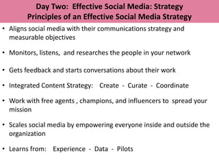 Day Two: Effective Social Media: Strategy
        Principles of an Effective Social Media Strategy
• Aligns social media with their communications strategy and
  measurable objectives

• Monitors, listens, and researches the people in your network

• Gets feedback and starts conversations about their work

• Integrated Content Strategy: Create - Curate - Coordinate

• Work with free agents , champions, and influencers to spread your
  mission

• Scales social media by empowering everyone inside and outside the
  organization

• Learns from: Experience - Data - Pilots
 