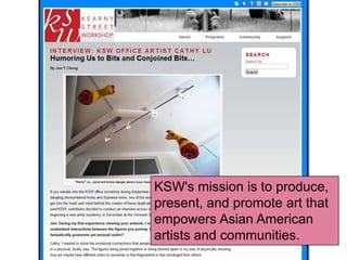KSW's mission is to produce,
present, and promote art that
empowers Asian American
artists and communities.
 