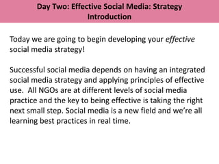 Day Two: Effective Social Media: Strategy
                      Introduction

Today we are going to begin developing your effective
social media strategy!

Successful social media depends on having an integrated
social media strategy and applying principles of effective
use. All NGOs are at different levels of social media
practice and the key to being effective is taking the right
next small step. Social media is a new field and we’re all
learning best practices in real time.
 