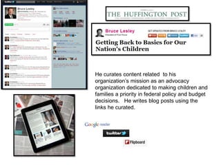He curates content related to his
organization’s mission as an advocacy
organization dedicated to making children and
families a priority in federal policy and budget
decisions. He writes blog posts using the
links he curated.
 