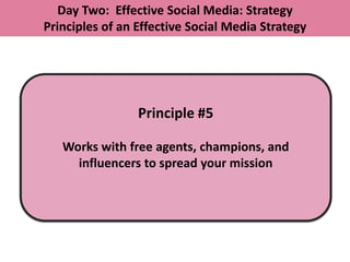 Day Two: Effective Social Media: Strategy
Principles of an Effective Social Media Strategy




                 Principle #5

   Works with free agents, champions, and
     influencers to spread your mission
 