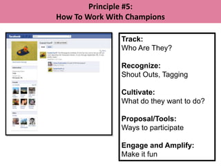 Principle #5:
How To Work With Champions

               Track:
               Who Are They?

               Recognize:
               Shout Outs, Tagging

               Cultivate:
               What do they want to do?

               Proposal/Tools:
               Ways to participate

               Engage and Amplify:
               Make it fun
 
