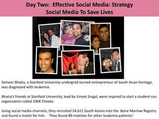 Day Two: Effective Social Media: Strategy
                     Social Media To Save Lives




Sameer Bhatia, a Stanford University undergrad-turned-entrepreneur of South Asian heritage,
was diagnosed with leukemia.

Bhatia’s friends at Stanford University, lead by Vineet Singal, were inspired to start a student-run
organization called 100K Cheeks.

Using social media channels, they recruited 24,611 South Asians into the Bone Marrow Registry
and found a match for him. They found 80 matches for other leukemia patients!
 