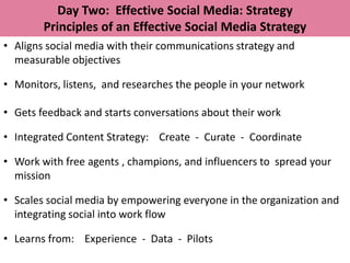 Day Two: Effective Social Media: Strategy
        Principles of an Effective Social Media Strategy
• Aligns social media with their communications strategy and
  measurable objectives

• Monitors, listens, and researches the people in your network

• Gets feedback and starts conversations about their work

• Integrated Content Strategy: Create - Curate - Coordinate

• Work with free agents , champions, and influencers to spread your
  mission

• Scales social media by empowering everyone in the organization and
  integrating social into work flow

• Learns from: Experience - Data - Pilots
 