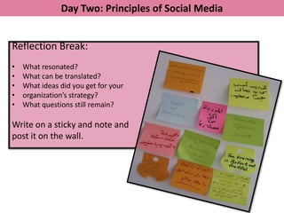 Day Two: Principles of Social Media


Reflection Break:
•   What resonated?
•   What can be translated?
•   What ideas did you get for your
•   organization’s strategy?
•   What questions still remain?

Write on a sticky and note and
post it on the wall.
 