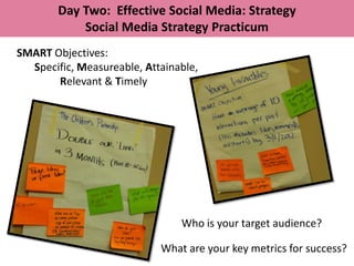 Day Two: Effective Social Media: Strategy
            Social Media Strategy Practicum
SMART Objectives:
  Specific, Measureable, Attainable,
       Relevant & Timely




                                Who is your target audience?

                            What are your key metrics for success?
 