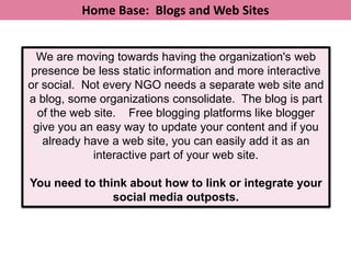 Home Base: Blogs and Web Sites


 We are moving towards having the organization's web
presence be less static information and more interactive
or social. Not every NGO needs a separate web site and
a blog, some organizations consolidate. The blog is part
  of the web site. Free blogging platforms like blogger
 give you an easy way to update your content and if you
   already have a web site, you can easily add it as an
             interactive part of your web site.

You need to think about how to link or integrate your
               social media outposts.
 