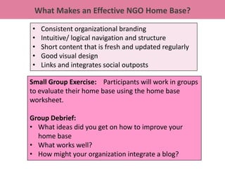 What Makes an Effective NGO Home Base?

•   Consistent organizational branding
•   Intuitive/ logical navigation and structure
•   Short content that is fresh and updated regularly
•   Good visual design
•   Links and integrates social outposts

Small Group Exercise: Participants will work in groups
to evaluate their home base using the home base
worksheet.

Group Debrief:
• What ideas did you get on how to improve your
  home base
• What works well?
• How might your organization integrate a blog?
 