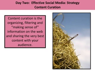 Day Two: Effective Social Media: Strategy
                 Content Curation


  Content curation is the
 organizing, filtering and
    “making sense of”
 information on the web
and sharing the very best
    content with your
        audience.
 