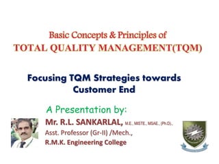 Basic Concepts & Principles of
TOTAL QUALITY MANAGEMENT(TQM)
Focusing TQM Strategies towards
Customer End
A Presentation by:
Mr. R.L. SANKARLAL, M.E., MISTE., MSAE., (Ph.D).,
Asst. Professor (Gr-II) /Mech.,
R.M.K. Engineering College
 