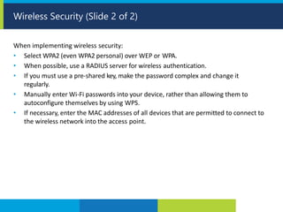 When implementing wireless security:
• Select WPA2 (even WPA2 personal) over WEP or WPA.
• When possible, use a RADIUS server for wireless authentication.
• If you must use a pre-shared key, make the password complex and change it
regularly.
• Manually enter Wi-Fi passwords into your device, rather than allowing them to
autoconfigure themselves by using WPS.
• If necessary, enter the MAC addresses of all devices that are permitted to connect to
the wireless network into the access point.
Wireless Security (Slide 2 of 2)
 
