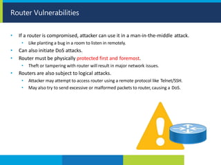 • If a router is compromised, attacker can use it in a man-in-the-middle attack.
• Like planting a bug in a room to listen in remotely.
• Can also initiate DoS attacks.
• Router must be physically protected first and foremost.
• Theft or tampering with router will result in major network issues.
• Routers are also subject to logical attacks.
• Attacker may attempt to access router using a remote protocol like Telnet/SSH.
• May also try to send excessive or malformed packets to router, causing a DoS.
Router Vulnerabilities
 
