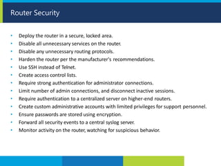 • Deploy the router in a secure, locked area.
• Disable all unnecessary services on the router.
• Disable any unnecessary routing protocols.
• Harden the router per the manufacturer's recommendations.
• Use SSH instead of Telnet.
• Create access control lists.
• Require strong authentication for administrator connections.
• Limit number of admin connections, and disconnect inactive sessions.
• Require authentication to a centralized server on higher-end routers.
• Create custom administrative accounts with limited privileges for support personnel.
• Ensure passwords are stored using encryption.
• Forward all security events to a central syslog server.
• Monitor activity on the router, watching for suspicious behavior.
Router Security
 