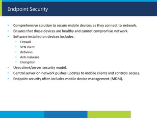 • Comprehensive solution to secure mobile devices as they connect to network.
• Ensures that these devices are healthy and cannot compromise network.
• Software installed on devices includes:
• Firewall
• VPN client
• Antivirus
• Anti-malware
• Encryption
• Uses client/server security model.
• Central server on network pushes updates to mobile clients and controls access.
• Endpoint security often includes mobile device management (MDM).
Endpoint Security
 
