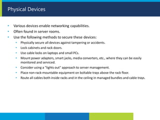 • Various devices enable networking capabilities.
• Often found in server rooms.
• Use the following methods to secure these devices:
• Physically secure all devices against tampering or accidents.
• Lock cabinets and rack doors.
• Use cable locks on laptops and small PCs.
• Mount power adapters, smart jacks, media converters, etc., where they can be easily
monitored and serviced.
• Consider using a "lights out" approach to server management.
• Place non-rack-mountable equipment on boltable trays above the rack floor.
• Route all cables both inside racks and in the ceiling in managed bundles and cable trays.
Physical Devices
 