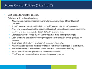 • Start with administrative policies.
• Reinforce with technical policies.
• All passwords must be at least seven characters long using three different types of
characters.
• A user's identity must be verified before IT staff can reset that person's password.
• Process to suspend/deactivate user account in case of termination/compromise/infection.
• Inactive user accounts must be disabled after 60 calendar days.
• User account will be locked out for 15 minutes after three bad logon attempts.
• Users can’t have local administrative privileges on their computer unless approved by
manager.
• Existing local administrative privilege will be reviewed annually.
• All administrator accounts must use two-factor authentication to log on to the network.
• All workstations must implement a screen lock after 15 minutes of inactivity.
• Access to administrator systems must be reviewed annually.
• IT staff may not use administrator accounts for general purpose.
Access Control Policies (Slide 1 of 2)
 