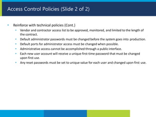 • Reinforce with technical policies (Cont.)
• Vendor and contractor access list to be approved, monitored, and limited to the length of
the contract.
• Default administrator passwords must be changed before the system goes into production.
• Default ports for administrator access must be changed when possible.
• Administrative access cannot be accomplished through a public interface.
• Each new user account will receive a unique first-time password that must be changed
upon first use.
• Any reset passwords must be set to unique value for each user and changed upon first use.
Access Control Policies (Slide 2 of 2)
 