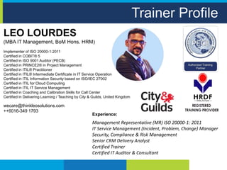 Trainer Profile
LEO LOURDES
(MBA IT Management, BoM Hons. HRM)
Implementer of ISO 20000-1:2011
Certified in COBIT® 5
Certified in ISO 9001 Auditor (PECB)
Certified in PRINCE2® in Project Management
Certified in ITIL® Practitioner
Certified in ITIL® Intermediate Certificate in IT Service Operation
Certified in ITIL Information Security based on ISO/IEC 27002
Certified in ITIL for Cloud Computing
Certified in ITIL IT Service Management
Certified in Coaching and Calibration Skills for Call Center
Certified in Delivering Learning / Teaching by City & Guilds, United Kingdom
wecare@thinkleosolutions.com
++6016-349 1793
Experience:
Management Representative (MR) ISO 20000-1: 2011
IT Service Management (Incident, Problem, Change) Manager
Security, Compliance & Risk Management
Senior CRM Delivery Analyst
Certified Trainer
Certified IT Auditor & Consultant
 