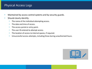 • Maintained by access control systems and by security guards.
• Should clearly identify:
• The name of the individual attempting access.
• The date and time of access.
• The access portal or entry point.
• The user ID entered to attempt access.
• The location of access to internal spaces, if required.
• Unsuccessful access attempts, including those during unauthorized hours.
Physical Access Logs
 