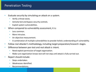 • Evaluate security by simulating an attack on a system.
• Verify a threat exists.
• Actively test and bypass security controls.
• Exploit system vulnerabilities.
• When compared to vulnerability assessment, it is:
• Less common.
• More intrusive.
• An objective measurement.
• A combination of multiple vulnerabilities to provide holistic understanding of vulnerability.
• Follow real attacker’s methodology, including target preparation/research stages.
• Difference between pen test and real attack is intent.
• Need explicit permission of target organization.
• Make sure organization knows test will not stop until attack is fully carried out.
• Report should include:
• Steps undertaken.
• Weaknesses identified.
• Recommendations.
Penetration Testing
 
