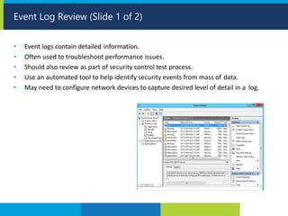 • Event logs contain detailed information.
• Often used to troubleshoot performance issues.
• Should also review as part of security control test process.
• Use an automated tool to help identify security events from mass of data.
• May need to configure network devices to capture desired level of detail in a log.
Event Log Review (Slide 1 of 2)
 