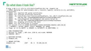 So what does it look like?
ConfidentialInformation 16
$ kdig -d @1.1.1.1 +tls-ca +tls-host=cloudflare-dns.com example.com
;; DEBUG: Querying for owner(example.com.), class(1), type(1), server(1.1.1.1), port(853),
protocol(TCP)
;; DEBUG: TLS, imported 170 system certificates
;; DEBUG: TLS, received certificate hierarchy:
;; DEBUG: #1, C=US,ST=CA,L=San Francisco,O=Cloudflare, Inc.,CN=*.cloudflare-dns.com
;; DEBUG: SHA-256 PIN: yioEpqeR4WtDwE9YxNVnCEkTxIjx6EEIwFSQW+lJsbc=
;; DEBUG: #2, C=US,O=DigiCert Inc,CN=DigiCert ECC Secure Server CA
;; DEBUG: SHA-256 PIN: PZXN3lRAy+8tBKk2Ox6F7jIlnzr2Yzmwqc3JnyfXoCw=
;; DEBUG: TLS, skipping certificate PIN check
;; DEBUG: TLS, The certificate is trusted.
;; TLS session (TLS1.3)-(ECDHE-SECP256R1)-(ECDSA-SECP256R1-SHA256)-(AES-256-GC
;; ->>HEADER<<- opcode: QUERY; status: NOERROR; id: 58548
;; Flags: qr rd ra; QUERY: 1; ANSWER: 1; AUTHORITY: 0; ADDITIONAL: 1
;; EDNS PSEUDOSECTION:
;; Version: 0; flags: ; UDP size: 1536 B; ext-rcode: NOERROR
;; PADDING: 408 B
;; QUESTION SECTION:
;; example.com. IN A
;; ANSWER SECTION:
example.com. 2347 IN A 93.184.216.34
 