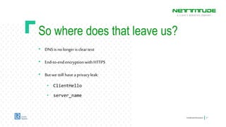 So where does that leave us?
• DNSis no longer is clear text
• End-to-end encryptionwith HTTPS
• But we still havea privacy leak:
• ClientHello
• server_name
ConfidentialInformation 17
 
