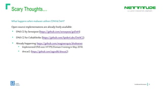 Scary Thoughts…
ConfidentialInformation 22
What happenswhenmalware utilisesESNI &DoH?
Open-sourceimplementationsarealreadyfreelyavailable:
• DNSC2 by Sensepost(https://github.com/sensepost/goDoH)
• DNSC2 for CobaltStrike (https://github.com/SpiderLabs/DoHC2)
• Alreadyhappening: https://github.com/magisterquis/dnsbotnet
• ImplementedDNSoverHTTPS/DomainFrontinginMay2018.
• dnscat2:(https://github.com/iagox86/dnscat2)
 