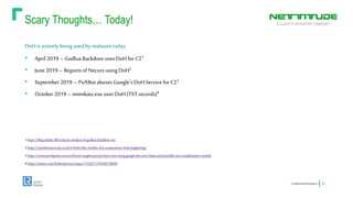 Scary Thoughts… Today!
ConfidentialInformation 23
DoHisactivelybeingusedby malwaretoday.
• April2019 –Godlua Backdoor usesDoHforC21
• June 2019 – ReportsofNecursusingDoH2
• September2019 – PsiXBotabusesGoogle’s DoHServiceforC23
• October2019 – mimikatz.exe overDoH(TXTrecords)4
1 https://blog.netlab.360.com/an-analysis-of-godlua-backdoor-en/
2 https://myonlinesecurity.co.uk/it-looks-like-another-dns-compromise-hack-happening/
3 https://www.proofpoint.com/us/threat-insight/post/psixbot-now-using-google-dns-over-https-and-possible-new-sexploitation-module
4 https://twitter.com/DidierStevens/status/1152971745428738049
 