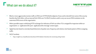 What can we do about it?
ConfidentialInformation 24
• Blockormoreaggressivelymonitortrafficto DNSoverHTTPS(DoH)endpoints.If youwishtobenefitfromsomeofthe security
benefitsthat DoHoffers,rollout internalDoH,DNSoverTLS(DoT) resolversand/orcarryout secureDNSresolutiononthe
outermostDNSserversofthe organisation.
• WherepossibleinspectunderlyingHTTP exchangesforindicatorsof DoHusewhereTLSisstrippedforinspectionwithinan
organisation.i.e. 'application/dns-json','application/dns-message'contenttypes.
• Apply heuristicbasedoranomaly-baseddetectionsofpacket sizes,frequencyand volume,timebased,patternoflifetooutgoing
traffic.
• NCSC Factsheet
• https://english.ncsc.nl/publications/factsheets/2019/oktober/2/factsheet-dns-monitoring-will-get-harder
 