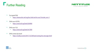 Further Reading
ConfidentialInformation 26
• EncryptedSNI
• https://datatracker.ietf.org/doc/draft-ietf-tls-esni/?include_text=1
• DNSoverHTTPS
• https://tools.ietf.org/html/rfc8484
• DNSoverTLS
• https://tools.ietf.org/html/rfc7858
• DNSwrittenbyhand
• https://routley.io/tech/2017/12/28/hand-writing-dns-messages.html
 