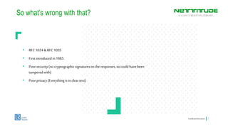 So what’s wrong with that?
ConfidentialInformation 7
• RFC 1034 &RFC 1035
• Firstintroducedin1985.
• Poorsecurity(no cryptographicsignaturesonthe responses,socould havebeen
tamperedwith)
• Poorprivacy(Everythingisincleartext)
 